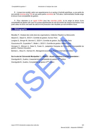 Comptabilité de gestion 1 Introduction à l’analyse des coûts
Leçon 0101C introduction analyse des coûts.doc 5/5
Bernard AUGE – Alexandre VERNHET
E - Lorsqu’une société, selon son appartenance à un secteur d’activité spécifique, a une partie de
son activité soumise à la TVA et une autre partie exonérée de TVA alors, l’administration fiscale exige
la tenue d’une comptabilité de gestion.
F - Pour répondre à un appel d’offre pour les marchés public, la loi exige la tenue d’une
comptabilité de gestion afin que l’on puisse appréhender le coût de revient de chaque fournisseur à sa
juste valeur et avoir une base de calcul et de production des résultats qui soit similaire à tous.
6 – Bibliographie
Mevellec P., Analyse des coûts dans les organisations, Collection Repère/ La Découverte
Alazard C., Sépari S., DCG11, Contrôle de gestion, Dunod, Paris
Langlois G., Bringer M., Bonnier C., DCG11, Contrôle de gestion, Sup Foucher, Paris
Coucoureux M., Cuyaubère T., Muller J., DCG11, Contrôle de gestion, Nathan, Paris
Horngren C., Bhimani A., Datar S., Foster G., (adaptation française de G.Langlois), Comptabilité de
gestion, Pearson Education.
Bamber L., Braun K., Harrison W., Managerial accounting, Pearson International Edition.
Sur le site de l’Université Montpellier 1 – ADDOC - Accès à Distance à la DOCumentation :
Grandguillot B., Gualino, L'essentiel de la comptabilité de gestion 3
ème
édition
Grandguillot B., Gualino, Comptabilité de gestion 9
ème
édition
 