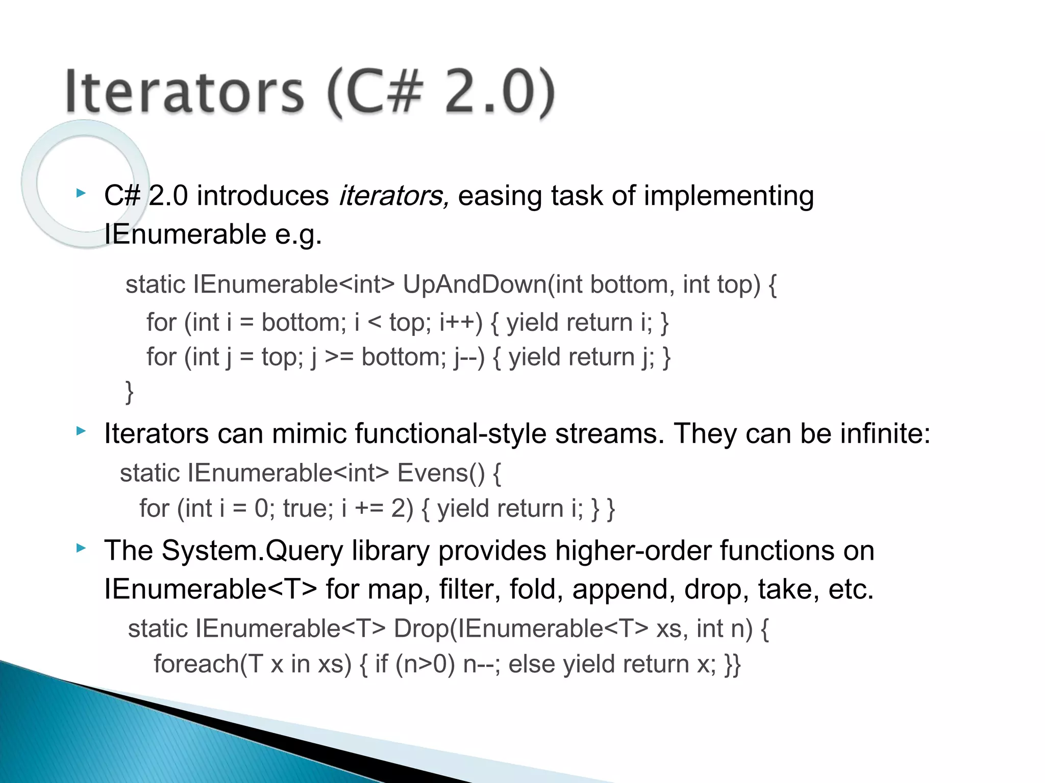  C# 2.0 introduces iterators, easing task of implementing
IEnumerable e.g.
static IEnumerable<int> UpAndDown(int bottom, int top) {
for (int i = bottom; i < top; i++) { yield return i; }
for (int j = top; j >= bottom; j--) { yield return j; }
}
 Iterators can mimic functional-style streams. They can be infinite:
static IEnumerable<int> Evens() {
for (int i = 0; true; i += 2) { yield return i; } }
 The System.Query library provides higher-order functions on
IEnumerable<T> for map, filter, fold, append, drop, take, etc.
static IEnumerable<T> Drop(IEnumerable<T> xs, int n) {
foreach(T x in xs) { if (n>0) n--; else yield return x; }}
 