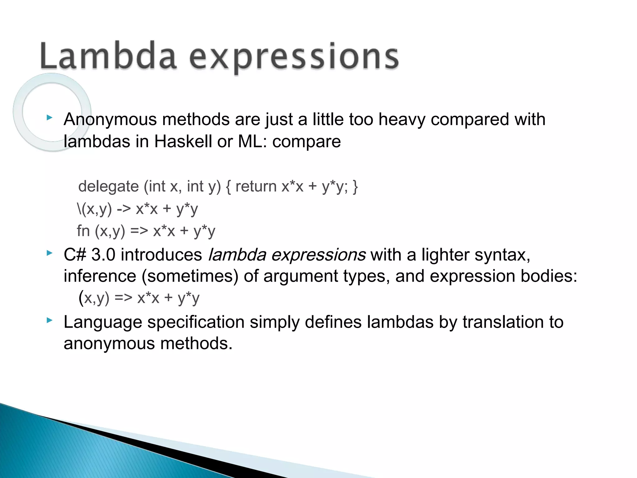 Anonymous methods are just a little too heavy compared with
lambdas in Haskell or ML: compare
delegate (int x, int y) { return x*x + y*y; }
(x,y) -> x*x + y*y
fn (x,y) => x*x + y*y
 C# 3.0 introduces lambda expressions with a lighter syntax,
inference (sometimes) of argument types, and expression bodies:
(x,y) => x*x + y*y
 Language specification simply defines lambdas by translation to
anonymous methods.
 