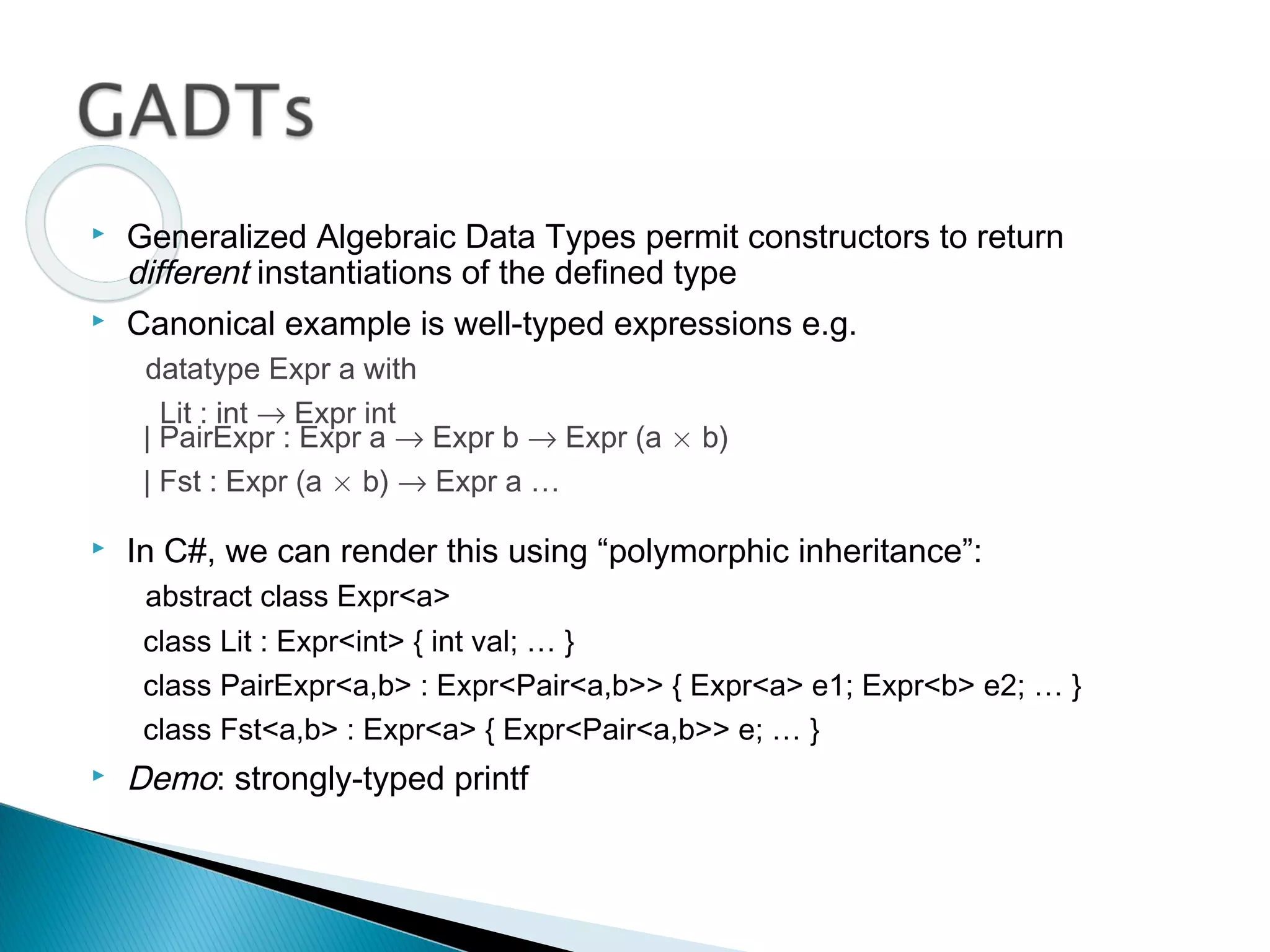  Generalized Algebraic Data Types permit constructors to return
different instantiations of the defined type
 Canonical example is well-typed expressions e.g.
datatype Expr a with
Lit : int → Expr int
| PairExpr : Expr a → Expr b → Expr (a £ b)
| Fst : Expr (a £ b) → Expr a …
 In C#, we can render this using “polymorphic inheritance”:
abstract class Expr<a>
class Lit : Expr<int> { int val; … }
class PairExpr<a,b> : Expr<Pair<a,b>> { Expr<a> e1; Expr<b> e2; … }
class Fst<a,b> : Expr<a> { Expr<Pair<a,b>> e; … }
 Demo: strongly-typed printf
 