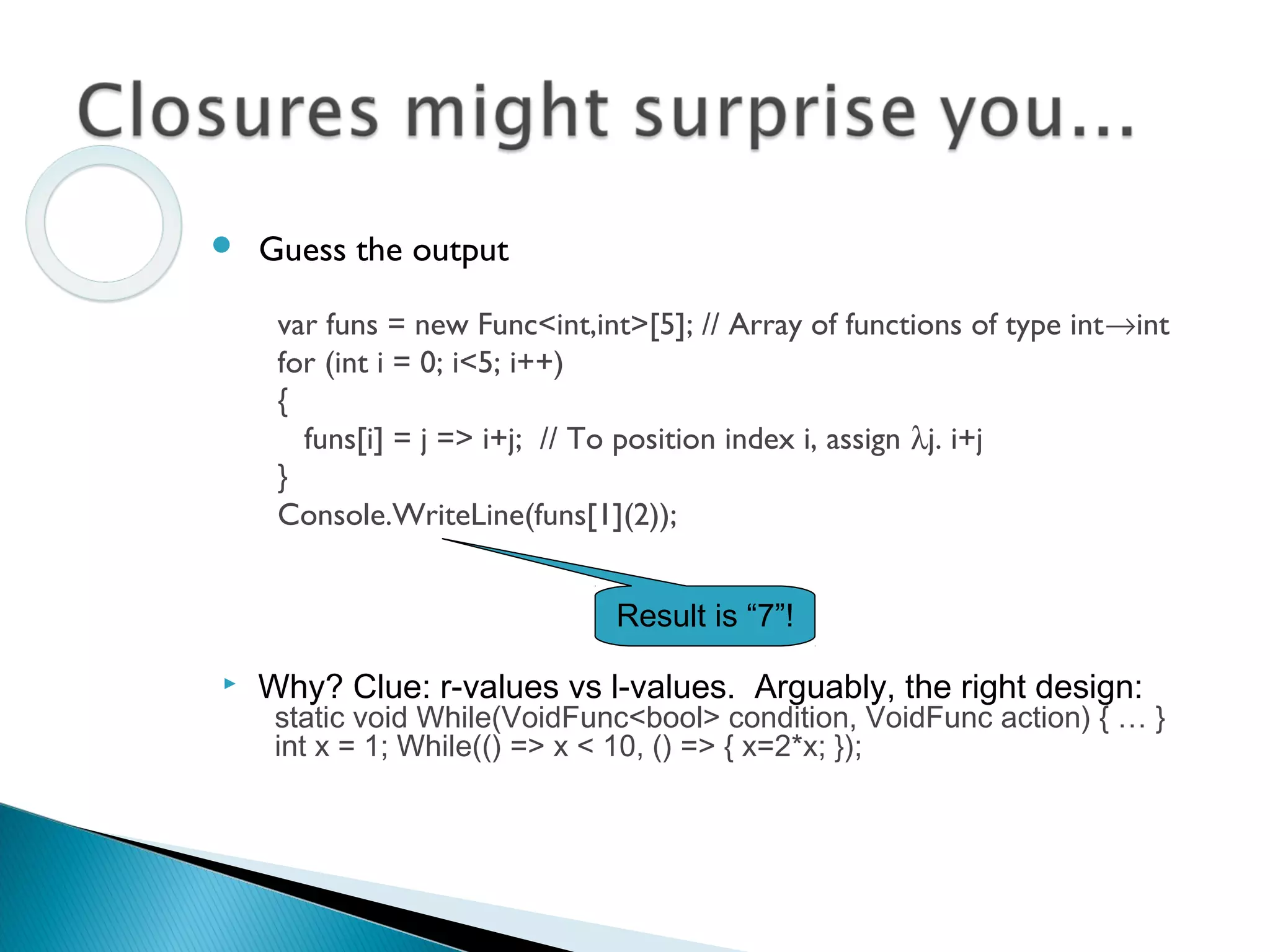  Why? Clue: r-values vs l-values. Arguably, the right design:
static void While(VoidFunc<bool> condition, VoidFunc action) { … }
int x = 1; While(() => x < 10, () => { x=2*x; });
var funs = new Func<int,int>[5]; // Array of functions of type int→int
for (int i = 0; i<5; i++)
{
funs[i] = j => i+j; // To position index i, assign λj. i+j
}
Console.WriteLine(funs[1](2));
 Guess the output
Result is “7”!
 