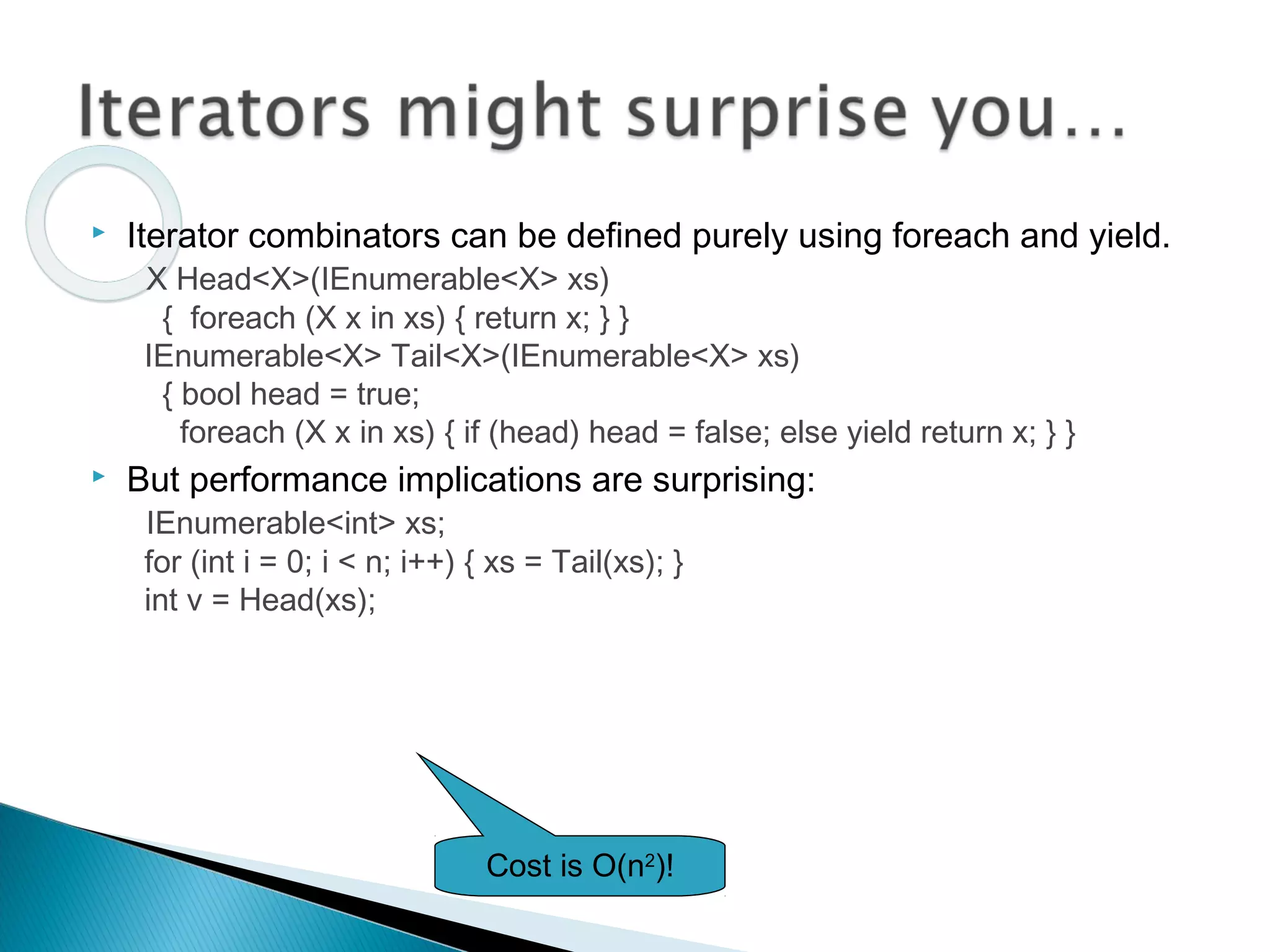  Iterator combinators can be defined purely using foreach and yield.
X Head<X>(IEnumerable<X> xs)
{ foreach (X x in xs) { return x; } }
IEnumerable<X> Tail<X>(IEnumerable<X> xs)
{ bool head = true;
foreach (X x in xs) { if (head) head = false; else yield return x; } }
 But performance implications are surprising:
IEnumerable<int> xs;
for (int i = 0; i < n; i++) { xs = Tail(xs); }
int v = Head(xs);
Cost is O(n2
)!
 