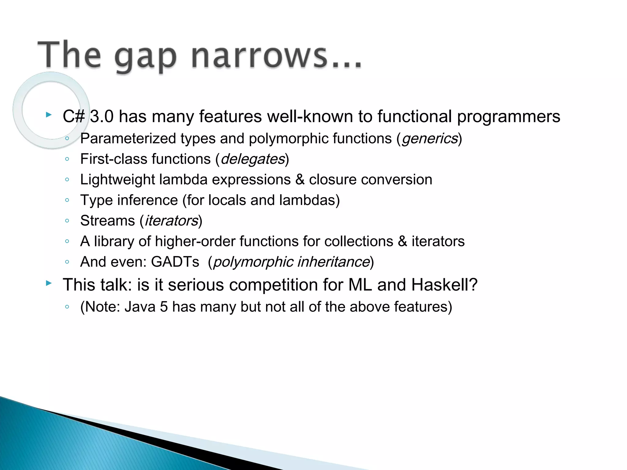  C# 3.0 has many features well-known to functional programmers
◦ Parameterized types and polymorphic functions (generics)
◦ First-class functions (delegates)
◦ Lightweight lambda expressions & closure conversion
◦ Type inference (for locals and lambdas)
◦ Streams (iterators)
◦ A library of higher-order functions for collections & iterators
◦ And even: GADTs (polymorphic inheritance)
 This talk: is it serious competition for ML and Haskell?
◦ (Note: Java 5 has many but not all of the above features)
 
