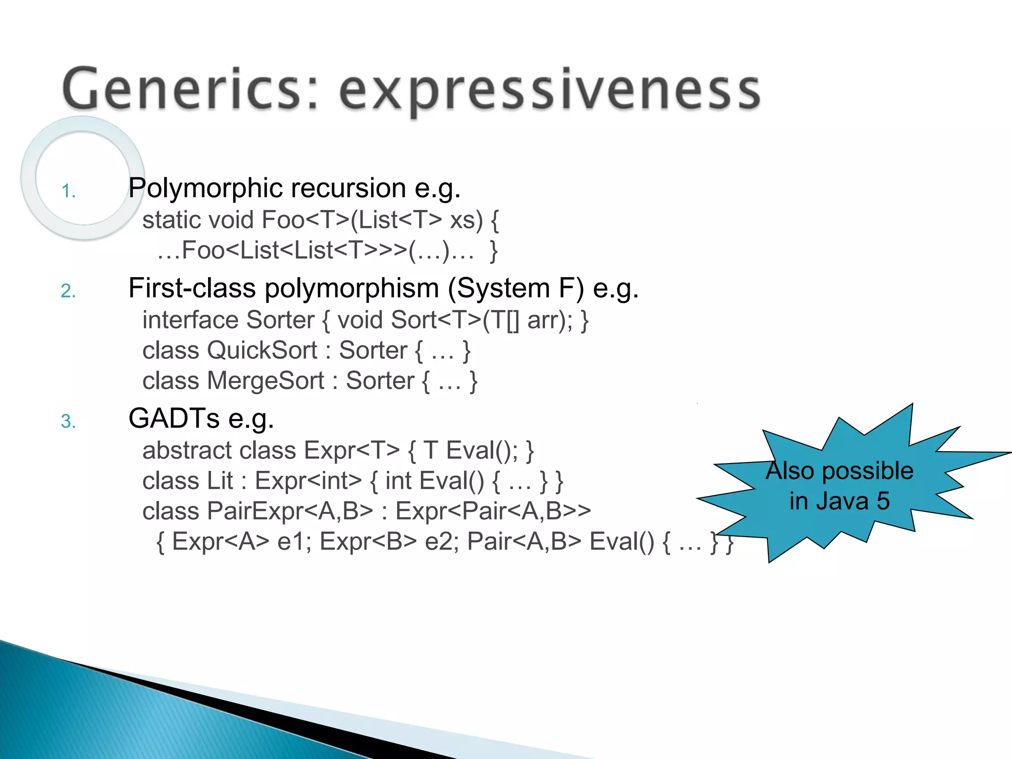 1. Polymorphic recursion e.g.
static void Foo<T>(List<T> xs) {
…Foo<List<List<T>>>(…)… }
2. First-class polymorphism (System F) e.g.
interface Sorter { void Sort<T>(T[] arr); }
class QuickSort : Sorter { … }
class MergeSort : Sorter { … }
3. GADTs e.g.
abstract class Expr<T> { T Eval(); }
class Lit : Expr<int> { int Eval() { … } }
class PairExpr<A,B> : Expr<Pair<A,B>>
{ Expr<A> e1; Expr<B> e2; Pair<A,B> Eval() { … } }
Also possible
in Java 5
 