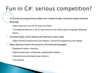  It’s functional programming bolted onto a determinedly imperative object-oriented
language
◦ Quite nicely done, but C# 3.0 shows its history
◦ The additional features in C# 3.0 were driven by the LINQ project (Language INtegrated
Query)
 Contrast Scala, which started with (almost) a clean slate:
◦ Object-oriented programming (new design) + functional programming (new design)
 Many features remain the preserve of functional languages
◦ Datatypes & pattern matching
◦ Higher-kinded types, existentials, sophisticated modules
◦ Unification/constraint-based type inference
◦ True laziness
 