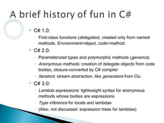  C# 1.0:
◦ First-class functions (delegates), created only from named
methods. Environment=object, code=method.
 C# 2.0:
◦ Parameterized types and polymorphic methods (generics)
◦ Anonymous methods: creation of delegate objects from code
bodies, closure-converted by C# compiler
◦ Iterators: stream abstraction, like generators from Clu
 C# 3.0:
◦ Lambda expressions: lightweight syntax for anonymous
methods whose bodies are expressions
◦ Type inference for locals and lambdas
◦ (Also, not discussed: expression trees for lambdas)
 