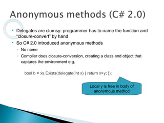  Delegates are clumsy: programmer has to name the function and
“closure-convert” by hand
 So C# 2.0 introduced anonymous methods
◦ No name
◦ Compiler does closure-conversion, creating a class and object that
captures the environment e.g.
bool b = xs.Exists(delegate(int x) { return x>y; });
Local y is free in body of
anonymous method
 