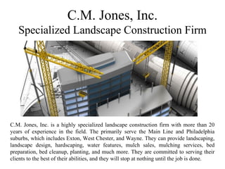 C.M. Jones, Inc.
Specialized Landscape Construction Firm
C.M. Jones, Inc. is a highly specialized landscape construction firm with more than 20
years of experience in the field. The primarily serve the Main Line and Philadelphia
suburbs, which includes Exton, West Chester, and Wayne. They can provide landscaping,
landscape design, hardscaping, water features, mulch sales, mulching services, bed
preparation, bed cleanup, planting, and much more. They are committed to serving their
clients to the best of their abilities, and they will stop at nothing until the job is done.
 