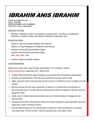 IBRAHIM ANIS IBRAHIM
ibrahimaneis@yahoo.com
Egypt_ Damietta
00201093766988_00201145886662
SKYPE I D: hema_capten2020
OBJECTIVES
Seeking a challenging career in a prospective company which I can utilize my background
Experience, academic studies, and training in delivering a high quality work.
EDUCATION
Diploma in electrical studies (ALISON) online learning
Diploma in Project Management (ALISON) online learning
Industrial Technical Electrical Institute (Egypt)
Industrial Technical Electrical School (Egypt)
2016 ,2016, 1997, 1995
 Diploma ,Diploma, Bachelor, Diploma
EXPERIENCE
WEIR OIL AND GAS SOLUTION COMPANY AT (LUKOIL) IRAQ
Electrical Supervisor September 2014 – March 2016
 Prepare daily work permits; attend meetings, accompanied with maintenance superintendent.
 Reporting to Superintendent, HSE and discussed all work activates with our staff.
 Make sure have all the necessary tools and documents to complete the work in a healthy and safe
manner.
 Discuss work permits with client, preparation of reports for a business that has proposed an
discussed every Day in the daily Morning meeting with the client and decision-making for electrical
equipment Tasks.
 Leads a team of skilled electrical technicians and act as interface between management and
technical team.
 Conversant with ICSS control systems, telecommunication equipment, power generation, electrical
switch gear, Power monitoring systems.
 Ensures that procedures for the safe execution of tasks are in place and adhered to (including
Task Instructions, Permits-to Work, Task Risk Assessments, and Toolbox Talks).
 