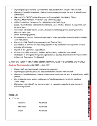 IBRAHIMANISIBRAHIMIBRAHIM
 Reporting to Supervisor and Superintendent discussed all work activates with our staff.
 Make sure have all the necessary tools and documents to complete the work in a healthy and
safe manner.
 I Worked With EMC (Egyptian Maintenance Company) with the following Clients:
 MOPCO (Miser Fertilizers Production Co.) - Damietta, Egypt.
 UGDC (United Gas Derivatives Co.) (LPG)Plant- Port Said, Egypt.
 Leads a team of skilled electrical technicians and act as interface between management and
technical team.
 Conversant with ICSS control systems, telecommunication equipment, power generation,
electrical switch gear,
 Power monitoring systems.
 Ensures that procedures for the safe execution of tasks are in place and adhered to (including
Task Instructions,
 Permits-to Work, Task Risk Assessments, and Toolbox Talks).
 Ensures that all activities are accurately recorded in the maintenance management system,
providing all necessary
 Reports to the Operations support team.
 Assists in recruiting, mentoring, training, and appraising maintenance personnel.
 Participates in Emergency Response organization as required (this may include responsibilities
in Search & Rescue and Fire Fighting).
GASTEC (EGYPTIAN INTERNATIONAL GAS TECHNOLOGY CO.)
Electrical Technician December 1997 --- April 2007
 Prepare daily work permits with maintenance supervisor.
 Reporting to supervisor, HSE and discussed all work activates with our staff.
 Make sure have all necessary tools and documents to complete the work in a healthy and safely
manner.
 Day by day Mentoring and do maintenance of electrical equipment and finish electrical
Tasks Safely.
 Discuss work permits with our team and report to supervisor regarding any up normal for
Electrical equipment.
SKILLS
 IT Skills :
Windows Advanced
MS Office Advanced
Word Advanced
 