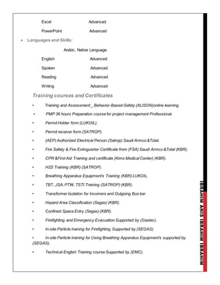 IBRAHIMANISIBRAHIMIBRAHIM
Excel Advanced
PowerPoint Advanced
 Languages and Skills:
Arabic, Native Language.
English Advanced
Spoken Advanced
Reading Advanced
Writing Advanced
Training courses and Certificates
• Training and Assessment _ Behavior-Based-Safety (ALISON)online learning.
• PMP 36 hours Preparation course for project management Professional.
• Permit Holder form (LUKOIL).
• Permit receiver form (SATROP).
• (AEP) Authorized Electrical Person (Satrop) Saudi Armco &Total.
• Fire Safety & Fire Extinguisher Certificate from (FSA) Saudi Armco &Total (KBR).
• CPR &First Aid Training and certificate (Kims Medical Center) (KBR).
• H2S Training (KBR) (SATROP).
• Breathing Apparatus Equipment’s Training (KBR) LUKOIL.
• TBT, JSA, PTW, TSTI Training (SATROP) (KBR).
• Transformer Isolation for Incomers and Outgoing Bus bar.
• Hazard Area Classification (Segas) (KBR).
• Confined Space Entry (Segas) (KBR).
• Firefighting and Emergency Evacuation Supported by (Gastec).
• In-site Particle training for Firefighting Supported by (SEGAS).
• In-site Particle training for Using Breathing Apparatus Equipment’s supported by
(SEGAS).
• Technical English Training course Supported by (EMC).
 