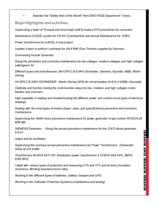 IBRAHIMANISIBRAHIMIBRAHIM
• Awarded the "Safety Man of the Month" form EMC HSSE Department 1 times.
Major Highlights and activities:
Supervising a team of 14 expat and local Iraqis staff to make LOTO procedures for corrective
Maintenance of (GIS) system for 132 KV Overhead line and annual Maintenance for 123KV
Power transformers for LUKOIL in Iraq project.
Leaded a team to preform overhauls for (34.8 MW (Gas Turbines supplied by Siemens,
Overhauling include Generator.
Doing the preventive and corrective maintenance for low voltages, medium voltages and high voltages
switchgears for
Different types and manufactures: (MV SF6 C.B 6.6KV (Schneider, Siemens, Hyundai, ABB), Merlin
Gering,
HV SF6 C.B 33KV SCHNIEDER – Merlin Gering (SF6)-Air circuit breaker (0.4) K.V (ABB), (Hyundai).
Calibrate and function testing the multi-function relays for low, medium, and high voltages motor
feeders and incomers.
High capability in reading and troubleshooting the different power and control circuit types of electrical
drawings.
Dealing with the most types of motors (types, sizes, and specifications) preventive and corrective
maintenance.
Supervising the 18000 hours preventive maintenance for power generator of gas turbine HITACHI 25
MW with
SIEMENS Generator. - Doing the annual preventive maintenance for the (CAT) diesel generator
6.6 kV
output and its auxiliaries.
Supervising the overhaul annual preventive maintenance for Power Transformers. (Generator
setup up unit power
Transformers 40 MVA 34/11 KV, Distribution power transformers 3.15 MVA 33/0.4 KV, 2MVA
6.6/0.4KV).
I dealt with various types of protection and measuring CT’s and VT’s and its tests (Insulation
resistance, Winding resistance turns ratio).
Working in the different types of batteries, battery chargers and UPS.
Working in the Cathodec Protection Systems (maintenance and testing)
 