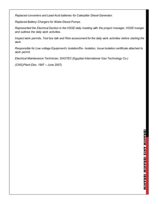 IBRAHIMANISIBRAHIMIBRAHIM
Replaced converters and Lead-Acid batteries for Caterpillar Diesel Generator.
Replaced Battery Chargers for Water Diesel Pumps.
Represented the Electrical Section in the HSSE daily meeting with the project manager, HSSE manger
and outlines the daily work activities.
Inspect work permits, Tool box talk and Risk assessment for the daily work activities before starting the
work.
Responsible for Low voltage Equipment’s Isolation/De- Isolation, Issue Isolation certificate attached to
work permit.
Electrical Maintenance Technician, GASTEC (Egyptian International Gas Technology Co.)
(CNG)Plant (Dec. 1997 – June 2007).
 