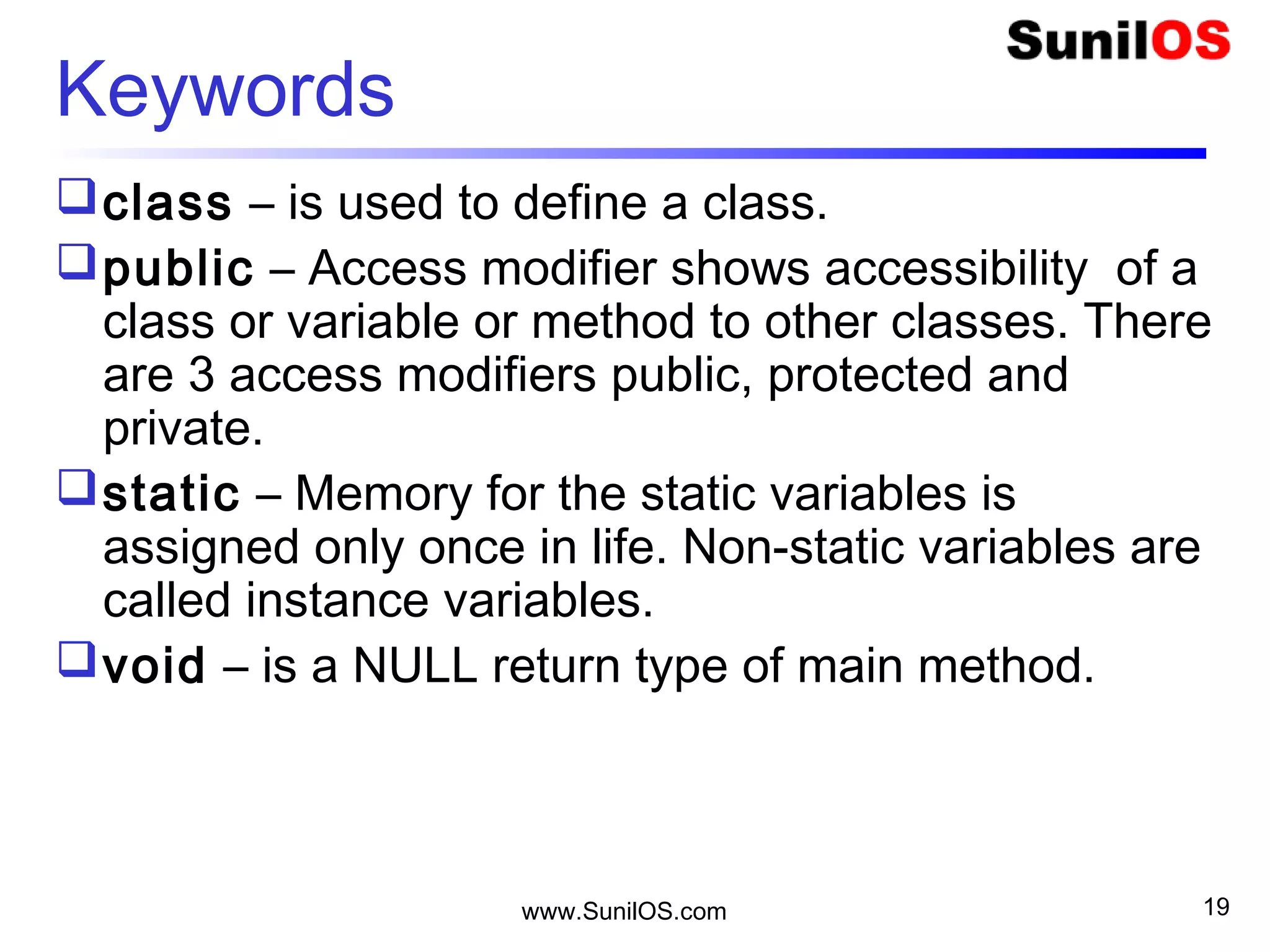 www.SunilOS.com 19
Keywords
class – is used to define a class.
public – Access modifier shows accessibility of a
class or variable or method to other classes. There
are 3 access modifiers public, protected and
private.
static – Memory for the static variables is
assigned only once in life. Non-static variables are
called instance variables.
void – is a NULL return type of main method.
 