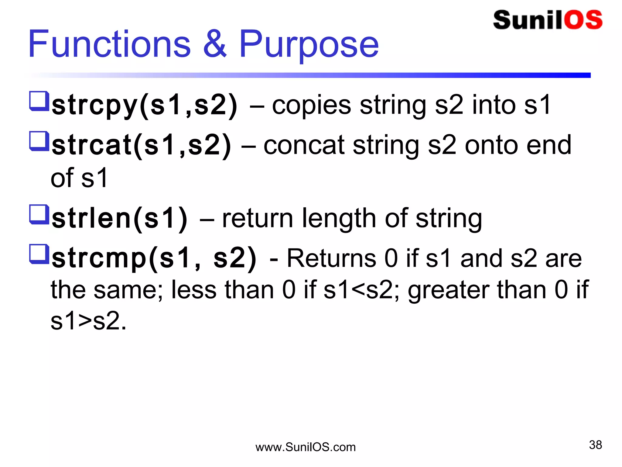 Functions & Purpose
strcpy(s1,s2) – copies string s2 into s1
strcat(s1,s2) – concat string s2 onto end
of s1
strlen(s1) – return length of string
strcmp(s1, s2) - Returns 0 if s1 and s2 are
the same; less than 0 if s1<s2; greater than 0 if
s1>s2.
www.SunilOS.com 38
 