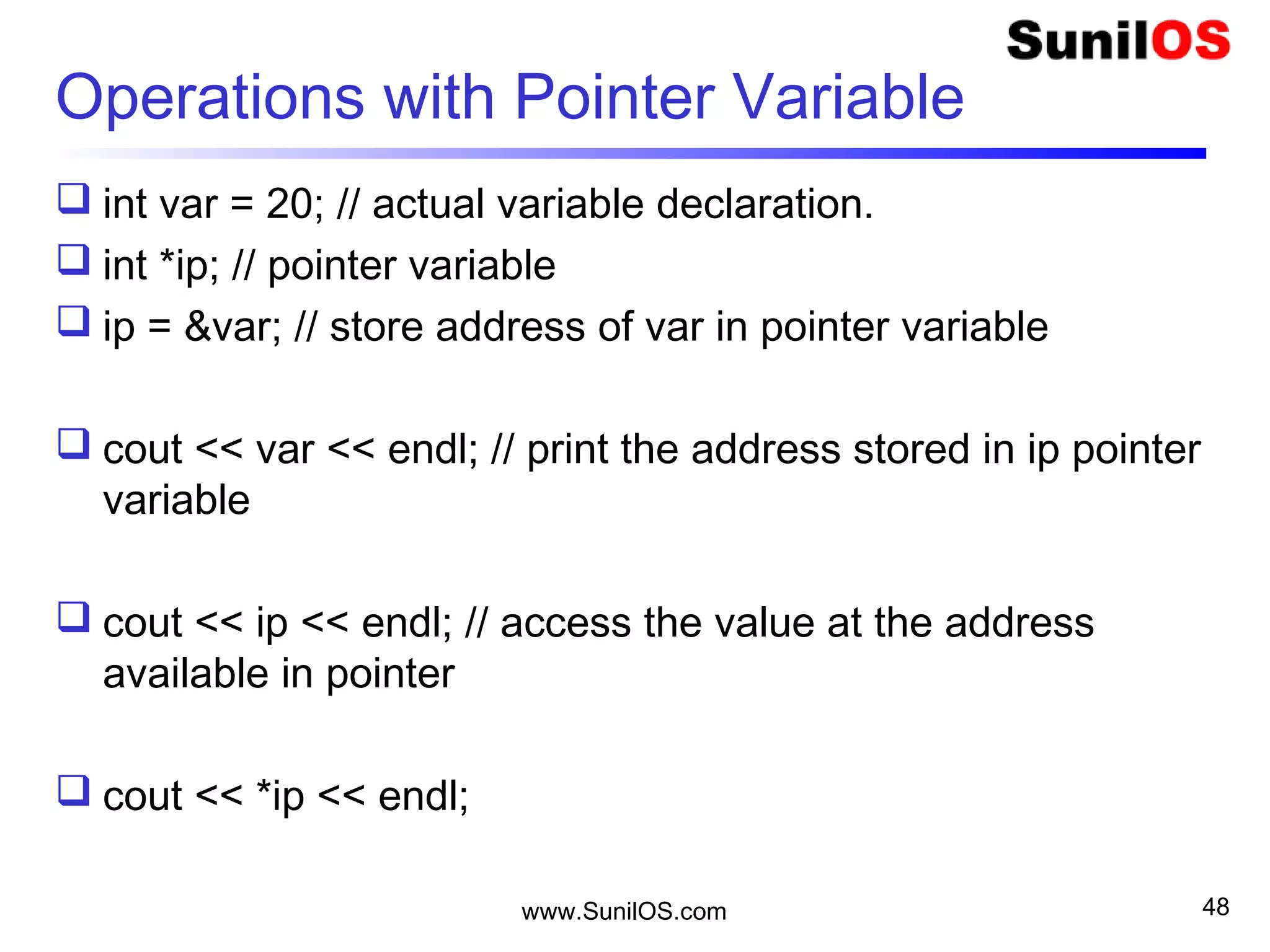 Operations with Pointer Variable
 int var = 20; // actual variable declaration.
 int *ip; // pointer variable
 ip = &var; // store address of var in pointer variable
 cout << var << endl; // print the address stored in ip pointer
variable
 cout << ip << endl; // access the value at the address
available in pointer
 cout << *ip << endl;
www.SunilOS.com 48
 