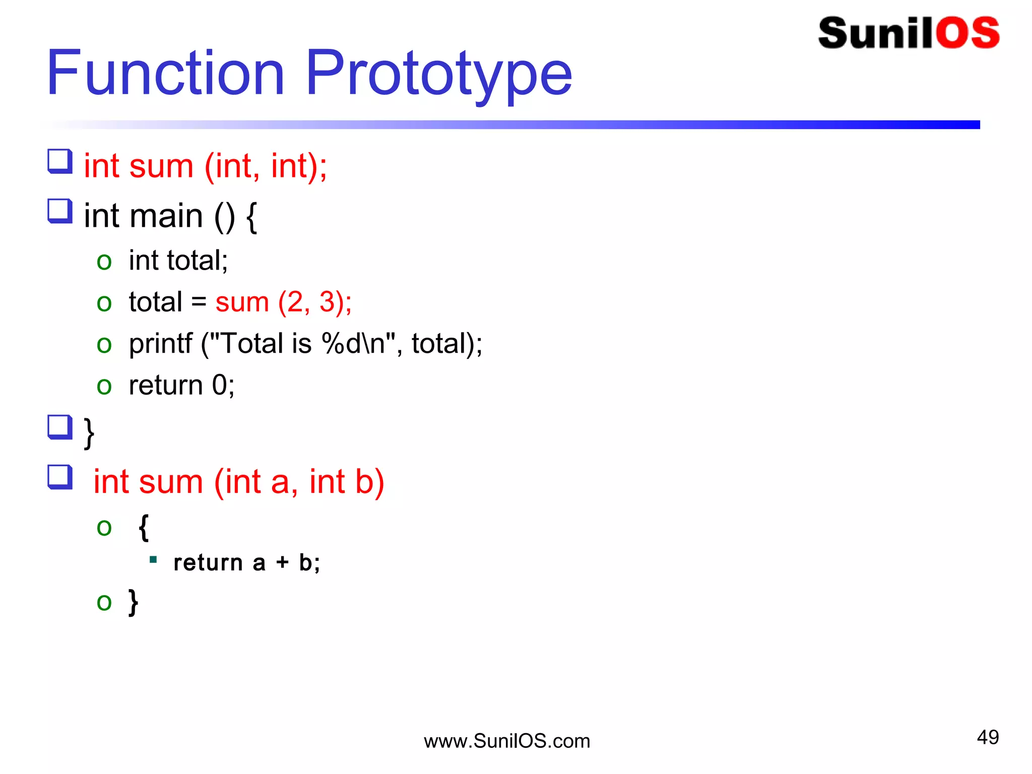 www.SunilOS.com 49
Function Prototype
 int sum (int, int);
 int main () {
o int total;
o total = sum (2, 3);
o printf ("Total is %dn", total);
o return 0;
 }
 int sum (int a, int b)
o {
 return a + b;
o }
 