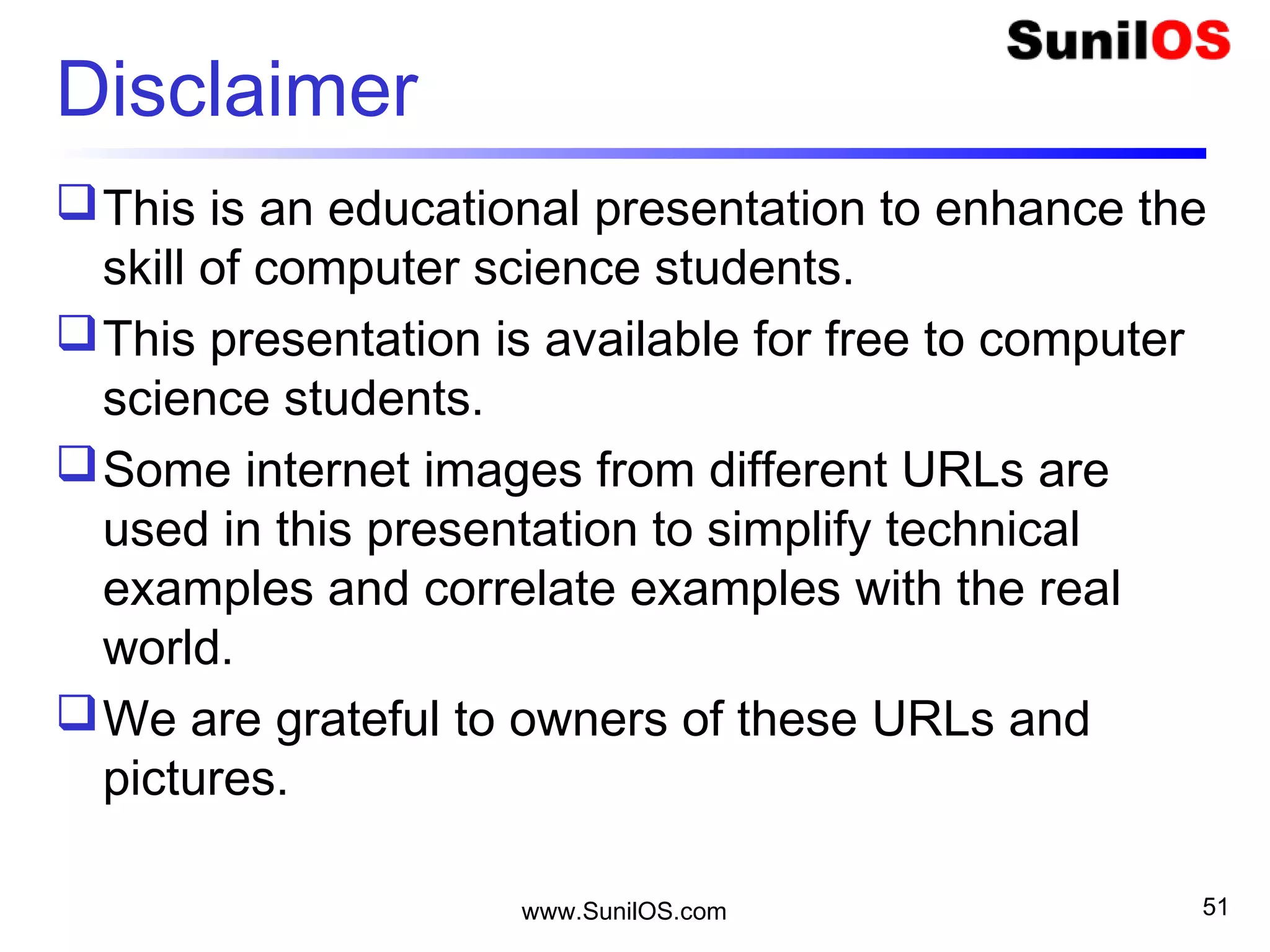 Disclaimer
This is an educational presentation to enhance the
skill of computer science students.
This presentation is available for free to computer
science students.
Some internet images from different URLs are
used in this presentation to simplify technical
examples and correlate examples with the real
world.
We are grateful to owners of these URLs and
pictures.
www.SunilOS.com 51
 