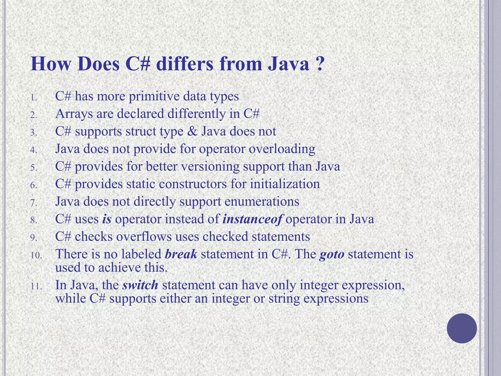 How Does C# differs from Java ?
1. C# has more primitive data types
2. Arrays are declared differently in C#
3. C# supports struct type & Java does not
4. Java does not provide for operator overloading
5. C# provides for better versioning support than Java
6. C# provides static constructors for initialization
7. Java does not directly support enumerations
8. C# uses is operator instead of instanceof operator in Java
9. C# checks overflows uses checked statements
10. There is no labeled break statement in C#. The goto statement is
used to achieve this.
11. In Java, the switch statement can have only integer expression,
while C# supports either an integer or string expressions
 