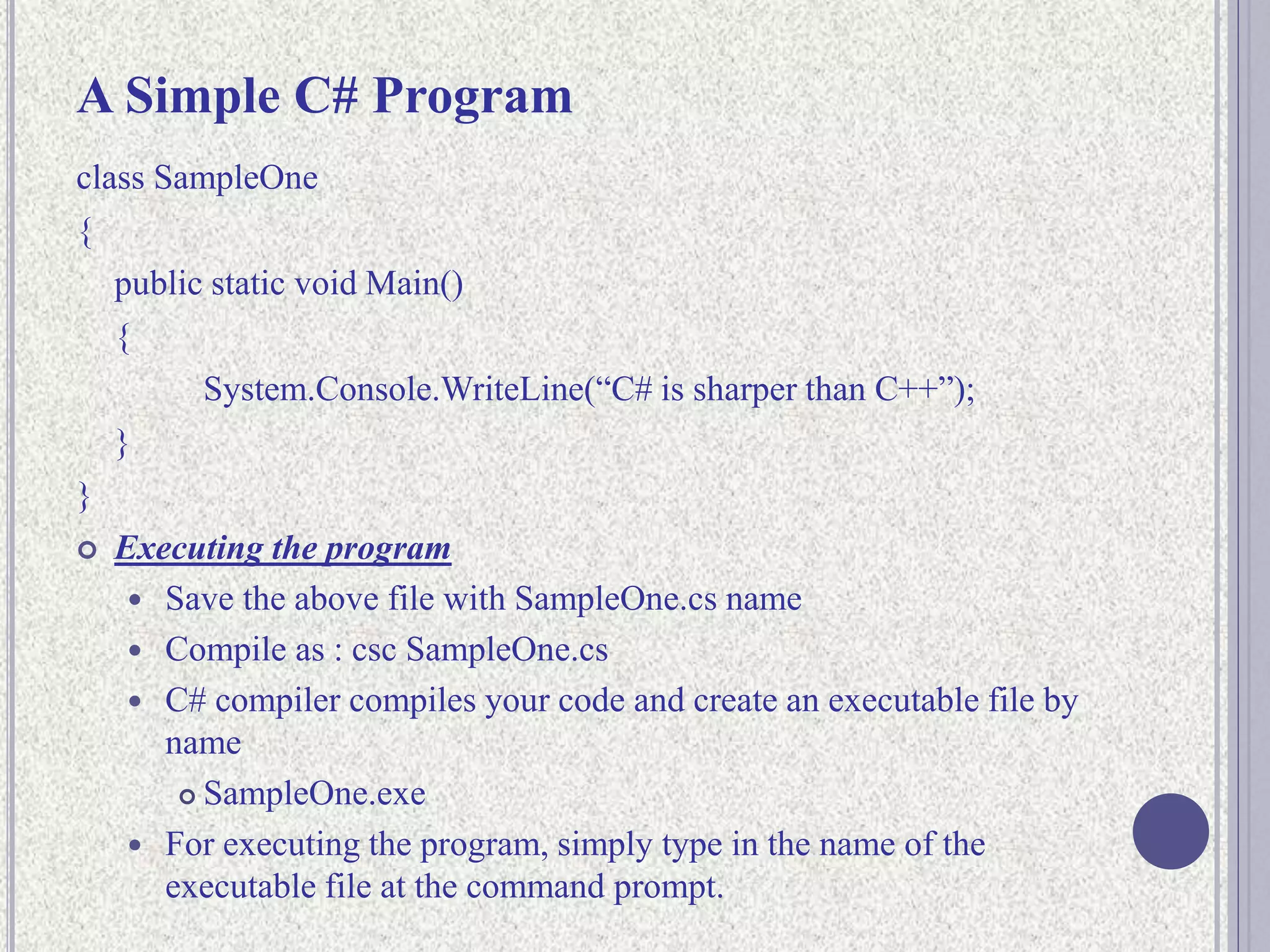 A Simple C# Program
class SampleOne
{
public static void Main()
{
System.Console.WriteLine(“C# is sharper than C++”);
}
}
 Executing the program
 Save the above file with SampleOne.cs name
 Compile as : csc SampleOne.cs
 C# compiler compiles your code and create an executable file by
name
 SampleOne.exe
 For executing the program, simply type in the name of the
executable file at the command prompt.
 