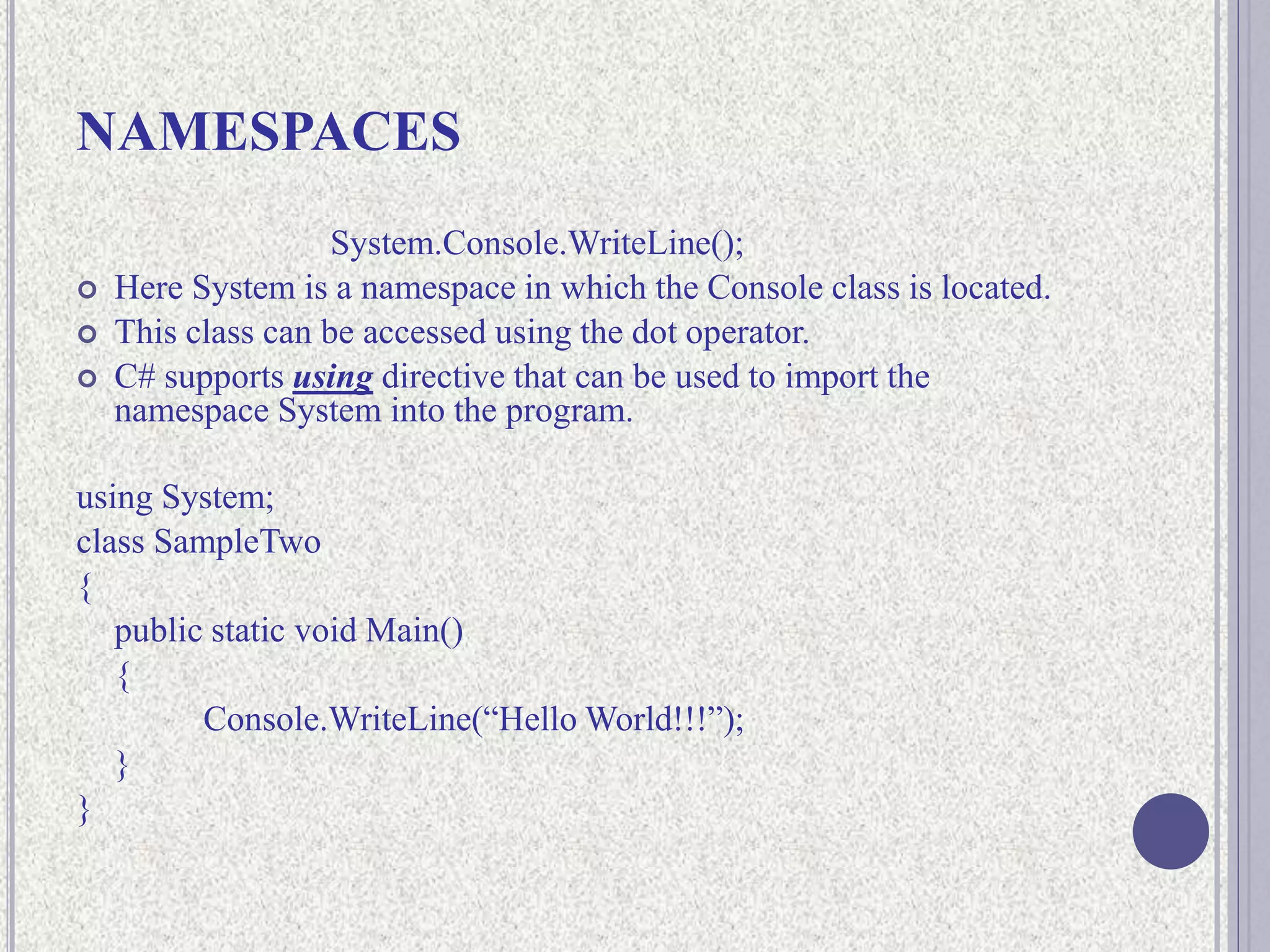NAMESPACES
System.Console.WriteLine();
 Here System is a namespace in which the Console class is located.
 This class can be accessed using the dot operator.
 C# supports using directive that can be used to import the
namespace System into the program.
using System;
class SampleTwo
{
public static void Main()
{
Console.WriteLine(“Hello World!!!”);
}
}
 