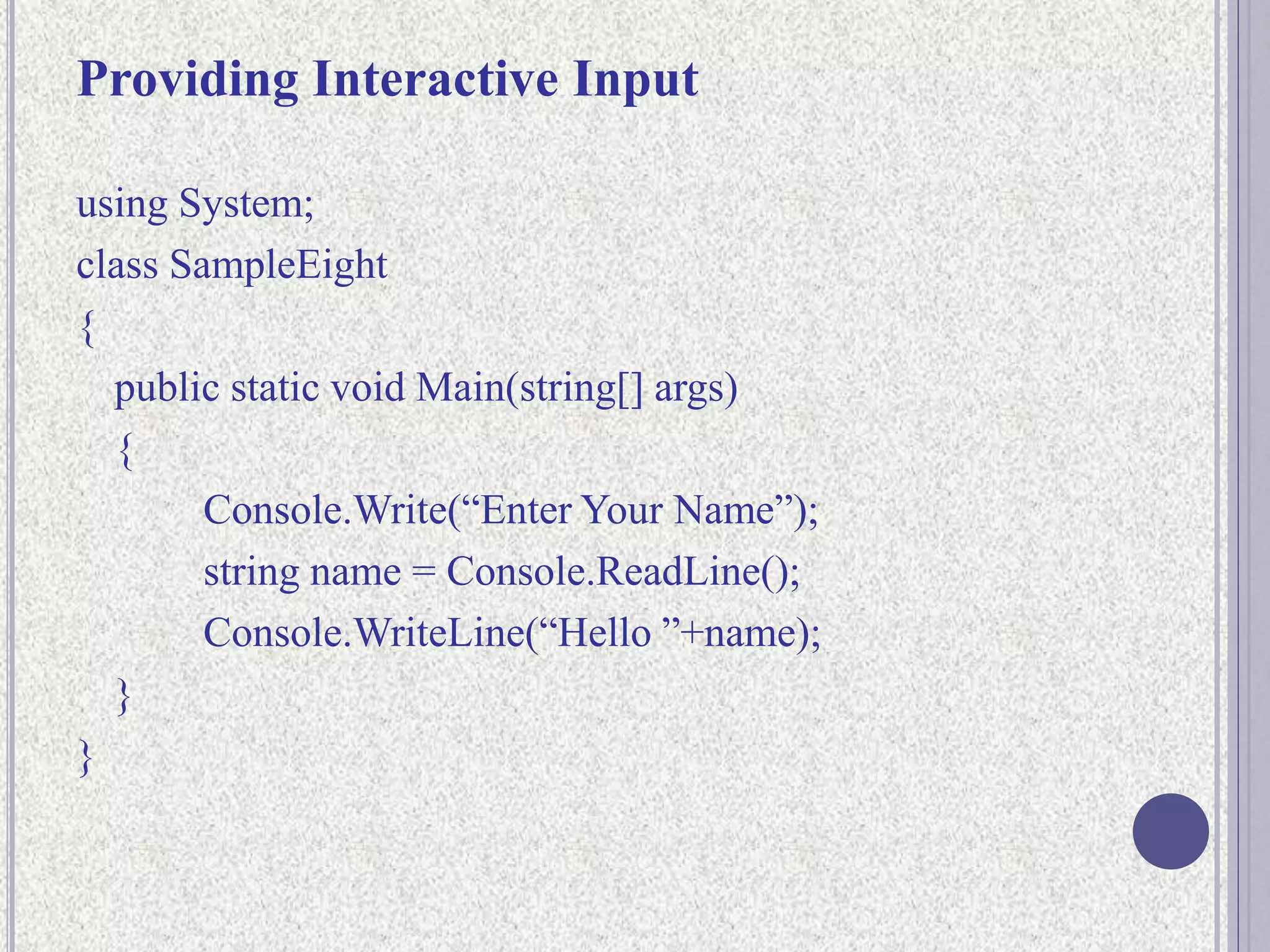 Providing Interactive Input
using System;
class SampleEight
{
public static void Main(string[] args)
{
Console.Write(“Enter Your Name”);
string name = Console.ReadLine();
Console.WriteLine(“Hello ”+name);
}
}
 