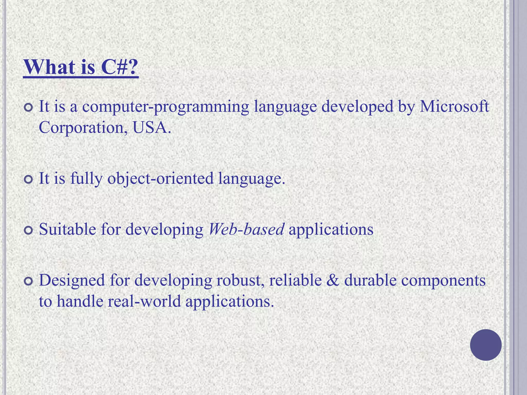What is C#?
 It is a computer-programming language developed by Microsoft
Corporation, USA.
 It is fully object-oriented language.
 Suitable for developing Web-based applications
 Designed for developing robust, reliable & durable components
to handle real-world applications.
 