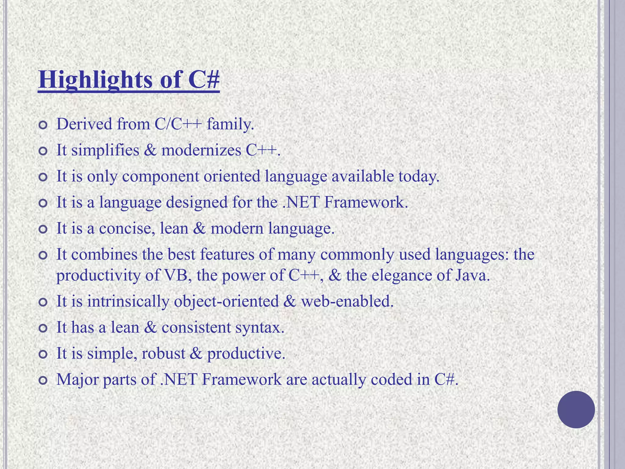 Highlights of C#
 Derived from C/C++ family.
 It simplifies & modernizes C++.
 It is only component oriented language available today.
 It is a language designed for the .NET Framework.
 It is a concise, lean & modern language.
 It combines the best features of many commonly used languages: the
productivity of VB, the power of C++, & the elegance of Java.
 It is intrinsically object-oriented & web-enabled.
 It has a lean & consistent syntax.
 It is simple, robust & productive.
 Major parts of .NET Framework are actually coded in C#.
 