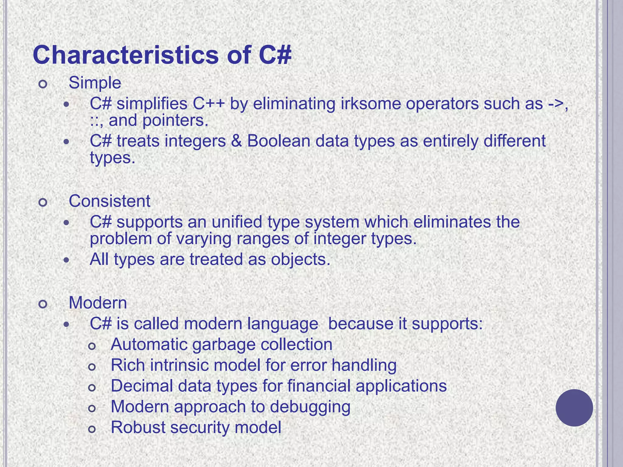 Characteristics of C#
 Simple
 C# simplifies C++ by eliminating irksome operators such as ->,
::, and pointers.
 C# treats integers & Boolean data types as entirely different
types.
 Consistent
 C# supports an unified type system which eliminates the
problem of varying ranges of integer types.
 All types are treated as objects.
 Modern
 C# is called modern language because it supports:
 Automatic garbage collection
 Rich intrinsic model for error handling
 Decimal data types for financial applications
 Modern approach to debugging
 Robust security model
 