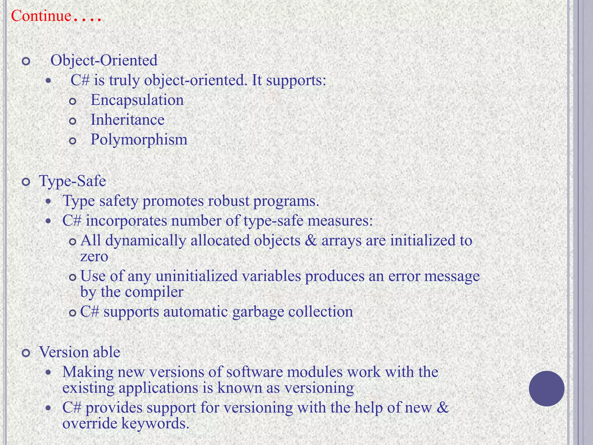 Continue….
 Object-Oriented
 C# is truly object-oriented. It supports:
 Encapsulation
 Inheritance
 Polymorphism
 Type-Safe
 Type safety promotes robust programs.
 C# incorporates number of type-safe measures:
 All dynamically allocated objects & arrays are initialized to
zero
 Use of any uninitialized variables produces an error message
by the compiler
 C# supports automatic garbage collection
 Version able
 Making new versions of software modules work with the
existing applications is known as versioning
 C# provides support for versioning with the help of new &
override keywords.
 