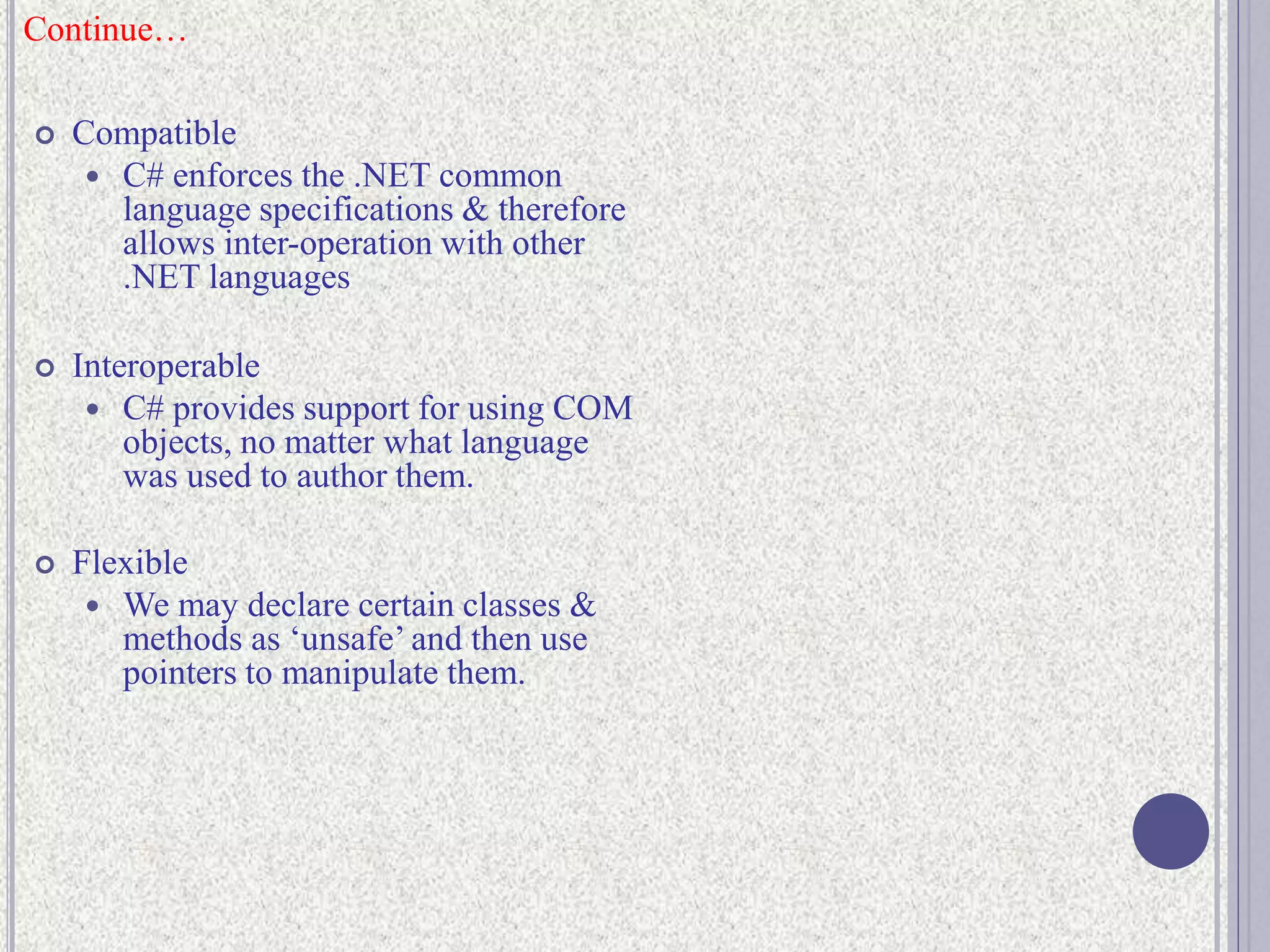  Compatible
 C# enforces the .NET common
language specifications & therefore
allows inter-operation with other
.NET languages
 Interoperable
 C# provides support for using COM
objects, no matter what language
was used to author them.
 Flexible
 We may declare certain classes &
methods as ‘unsafe’ and then use
pointers to manipulate them.
Continue…
 