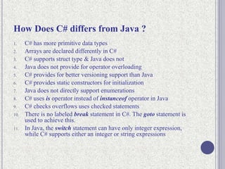 How Does C# differs from Java ?
1. C# has more primitive data types
2. Arrays are declared differently in C#
3. C# supports struct type & Java does not
4. Java does not provide for operator overloading
5. C# provides for better versioning support than Java
6. C# provides static constructors for initialization
7. Java does not directly support enumerations
8. C# uses is operator instead of instanceof operator in Java
9. C# checks overflows uses checked statements
10. There is no labeled break statement in C#. The goto statement is
used to achieve this.
11. In Java, the switch statement can have only integer expression,
while C# supports either an integer or string expressions
 