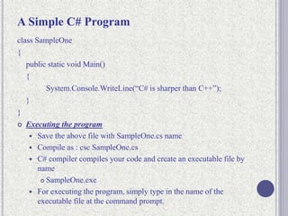 A Simple C# Program
class SampleOne
{
public static void Main()
{
System.Console.WriteLine(“C# is sharper than C++”);
}
}
 Executing the program
 Save the above file with SampleOne.cs name
 Compile as : csc SampleOne.cs
 C# compiler compiles your code and create an executable file by
name
 SampleOne.exe
 For executing the program, simply type in the name of the
executable file at the command prompt.
 