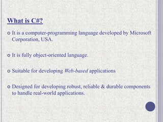 What is C#?
 It is a computer-programming language developed by Microsoft
Corporation, USA.
 It is fully object-oriented language.
 Suitable for developing Web-based applications
 Designed for developing robust, reliable & durable components
to handle real-world applications.
 