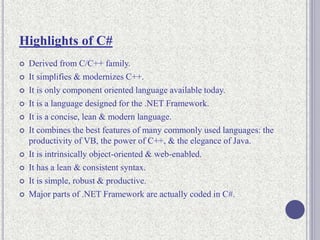 Highlights of C#
 Derived from C/C++ family.
 It simplifies & modernizes C++.
 It is only component oriented language available today.
 It is a language designed for the .NET Framework.
 It is a concise, lean & modern language.
 It combines the best features of many commonly used languages: the
productivity of VB, the power of C++, & the elegance of Java.
 It is intrinsically object-oriented & web-enabled.
 It has a lean & consistent syntax.
 It is simple, robust & productive.
 Major parts of .NET Framework are actually coded in C#.
 