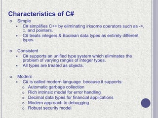 Characteristics of C#
 Simple
 C# simplifies C++ by eliminating irksome operators such as ->,
::, and pointers.
 C# treats integers & Boolean data types as entirely different
types.
 Consistent
 C# supports an unified type system which eliminates the
problem of varying ranges of integer types.
 All types are treated as objects.
 Modern
 C# is called modern language because it supports:
 Automatic garbage collection
 Rich intrinsic model for error handling
 Decimal data types for financial applications
 Modern approach to debugging
 Robust security model
 