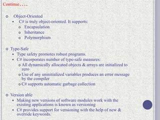 Continue….
 Object-Oriented
 C# is truly object-oriented. It supports:
 Encapsulation
 Inheritance
 Polymorphism
 Type-Safe
 Type safety promotes robust programs.
 C# incorporates number of type-safe measures:
 All dynamically allocated objects & arrays are initialized to
zero
 Use of any uninitialized variables produces an error message
by the compiler
 C# supports automatic garbage collection
 Version able
 Making new versions of software modules work with the
existing applications is known as versioning
 C# provides support for versioning with the help of new &
override keywords.
 