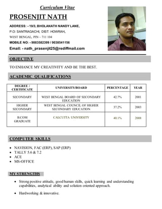 Curriculum Vitae
PROSENJIT NATH
ADDRESS: - 19/3, BHOLANATH NANDY LANE,
P.O: SANTRAGACHI, DIST: HOWRAH,
WEST BENGAL, PIN – 711 104
MOBILE NO: - 9883582399 / 9038541156
Email: - nath_prasenjit25@rediffmail.com
OBJECTIVE
TO ENHANCE MY CREATIVITY AND BE THE BEST.
ACADEMIC QUALIFICATIONS
DEGREE /
CERTIFICATE
UNIVERSITY/BOARD PERCENTAGE YEAR
SECONDARY WEST BENGAL BOARD OF SECONDARY
EDUCATION
42.7% 2001
HIGHER
SECONDARY
WEST BENGAL COUNCIL OF HIGHER
SECONDARY EDUCATION
37.2% 2003
B.COM
GRADUATE
CALCUTTA UNIVERSITY 40.1% 2008
COMPUTER SKILLS
 NAVISION, FAC (ERP), SAP (ERP)
 TALLY 5.6 & 7.2
 ACE
 MS-OFFICE
MY STRENGTHS
 Strong positive attitude, good human skills, quick learning and understanding
capabilities, analytical ability and solution oriented approach.
 Hardworking & innovative.
 