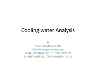 Cooling water Analysis
By
Ashutosh Mehndiratta
Chief Manager Production
KRIBHCO SHYAM FERTILIZERS LIMITED
SHAHJAHANPUR UTTAR PRADESH INDIA
 