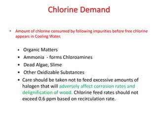 Chlorine Demand
• Amount of chlorine consumed by following impurities before free chlorine
appears in Cooling Water.
• Organic Matters
• Ammonia - forms Chloroamines
• Dead Algae, Slime
• Other Oxidizable Substances
• Care should be taken not to feed excessive amounts of
halogen that will adversely affect corrosion rates and
delignification of wood. Chlorine feed rates should not
exceed 0.6 ppm based on recirculation rate.
 