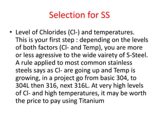Selection for SS
• Level of Chlorides (Cl-) and temperatures.
This is your first step : depending on the levels
of both factors (Cl- and Temp), you are more
or less agressive to the wide vairety of S-Steel.
A rule applied to most common stainless
steels says as Cl- are going up and Temp is
growing, in a project go from basic 304, to
304L then 316, next 316L. At very high levels
of Cl- and high temperatures, it may be worth
the price to pay using Titanium
 