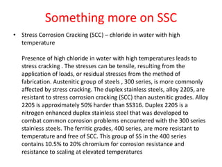 Something more on SSC
• Stress Corrosion Cracking (SCC) – chloride in water with high
temperature
Presence of high chloride in water with high temperatures leads to
stress cracking . The stresses can be tensile, resulting from the
application of loads, or residual stresses from the method of
fabrication. Austenitic group of steels , 300 series, is more commonly
affected by stress cracking. The duplex stainless steels, alloy 2205, are
resistant to stress corrosion cracking (SCC) than austenitic grades. Alloy
2205 is approximately 50% harder than SS316. Duplex 2205 is a
nitrogen enhanced duplex stainless steel that was developed to
combat common corrosion problems encountered with the 300 series
stainless steels. The ferritic grades, 400 series, are more resistant to
temperature and free of SCC. This group of SS in the 400 series
contains 10.5% to 20% chromium for corrosion resistance and
resistance to scaling at elevated temperatures
 
