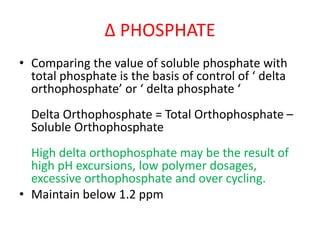 Δ PHOSPHATE
• Comparing the value of soluble phosphate with
total phosphate is the basis of control of ‘ delta
orthophosphate’ or ‘ delta phosphate ‘
Delta Orthophosphate = Total Orthophosphate –
Soluble Orthophosphate
High delta orthophosphate may be the result of
high pH excursions, low polymer dosages,
excessive orthophosphate and over cycling.
• Maintain below 1.2 ppm
 