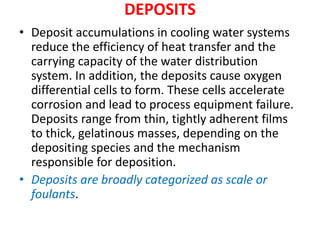 DEPOSITS
• Deposit accumulations in cooling water systems
reduce the efficiency of heat transfer and the
carrying capacity of the water distribution
system. In addition, the deposits cause oxygen
differential cells to form. These cells accelerate
corrosion and lead to process equipment failure.
Deposits range from thin, tightly adherent films
to thick, gelatinous masses, depending on the
depositing species and the mechanism
responsible for deposition.
• Deposits are broadly categorized as scale or
foulants.
 