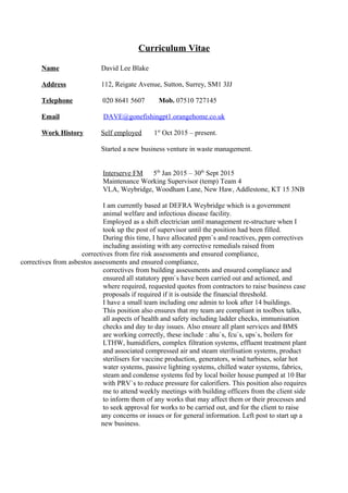 Curriculum Vitae
Name David Lee Blake
Address 112, Reigate Avenue, Sutton, Surrey, SM1 3JJ
Telephone 020 8641 5607 Mob. 07510 727145
Email DAVE@gonefishingpt1.orangehome.co.uk
Work History Self employed 1st
Oct 2015 – present.
Started a new business venture in waste management.
Interserve FM 5th
Jan 2015 – 30th
Sept 2015
Maintenance Working Supervisor (temp) Team 4
VLA, Weybridge, Woodham Lane, New Haw, Addlestone, KT 15 3NB
I am currently based at DEFRA Weybridge which is a government
animal welfare and infectious disease facility.
Employed as a shift electrician until management re-structure when I
took up the post of supervisor until the position had been filled.
During this time, I have allocated ppm`s and reactives, ppm correctives
including assisting with any corrective remedials raised from
correctives from fire risk assessments and ensured compliance,
correctives from asbestos assessments and ensured compliance,
correctives from building assessments and ensured compliance and
ensured all statutory ppm`s have been carried out and actioned, and
where required, requested quotes from contractors to raise business case
proposals if required if it is outside the financial threshold.
I have a small team including one admin to look after 14 buildings.
This position also ensures that my team are compliant in toolbox talks,
all aspects of health and safety including ladder checks, immunisation
checks and day to day issues. Also ensure all plant services and BMS
are working correctly, these include : ahu`s, fcu`s, ups`s, boilers for
LTHW, humidifiers, complex filtration systems, effluent treatment plant
and associated compressed air and steam sterilisation systems, product
sterilisers for vaccine production, generators, wind turbines, solar hot
water systems, passive lighting systems, chilled water systems, fabrics,
steam and condense systems fed by local boiler house pumped at 10 Bar
with PRV`s to reduce pressure for calorifiers. This position also requires
me to attend weekly meetings with building officers from the client side
to inform them of any works that may affect them or their processes and
to seek approval for works to be carried out, and for the client to raise
any concerns or issues or for general information. Left post to start up a
new business.
 