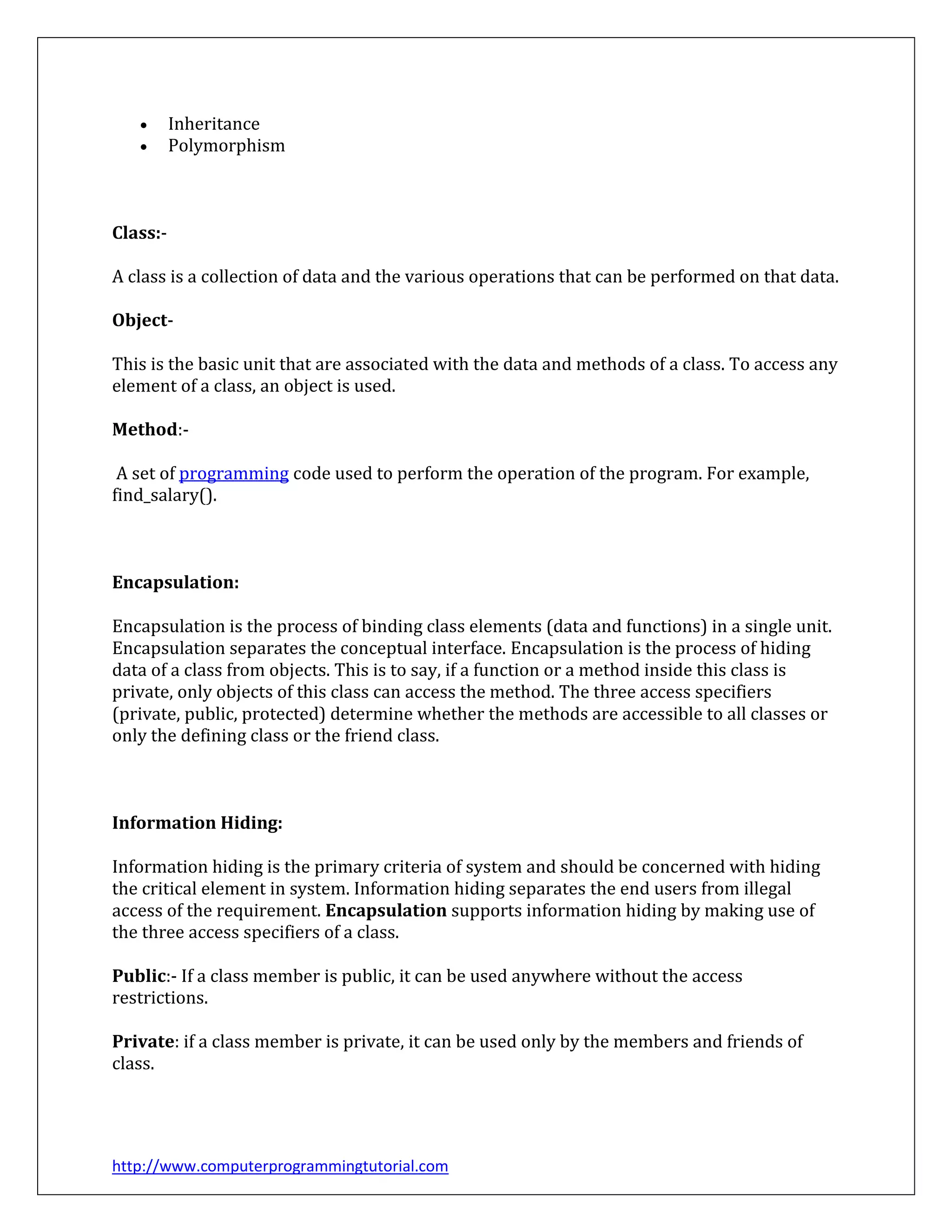 http://www.computerprogrammingtutorial.com
 Inheritance
 Polymorphism
Class:-
A class is a collection of data and the various operations that can be performed on that data.
Object-
This is the basic unit that are associated with the data and methods of a class. To access any
element of a class, an object is used.
Method:-
A set of programming code used to perform the operation of the program. For example,
find_salary().
Encapsulation:
Encapsulation is the process of binding class elements (data and functions) in a single unit.
Encapsulation separates the conceptual interface. Encapsulation is the process of hiding
data of a class from objects. This is to say, if a function or a method inside this class is
private, only objects of this class can access the method. The three access specifiers
(private, public, protected) determine whether the methods are accessible to all classes or
only the defining class or the friend class.
Information Hiding:
Information hiding is the primary criteria of system and should be concerned with hiding
the critical element in system. Information hiding separates the end users from illegal
access of the requirement. Encapsulation supports information hiding by making use of
the three access specifiers of a class.
Public:- If a class member is public, it can be used anywhere without the access
restrictions.
Private: if a class member is private, it can be used only by the members and friends of
class.
 