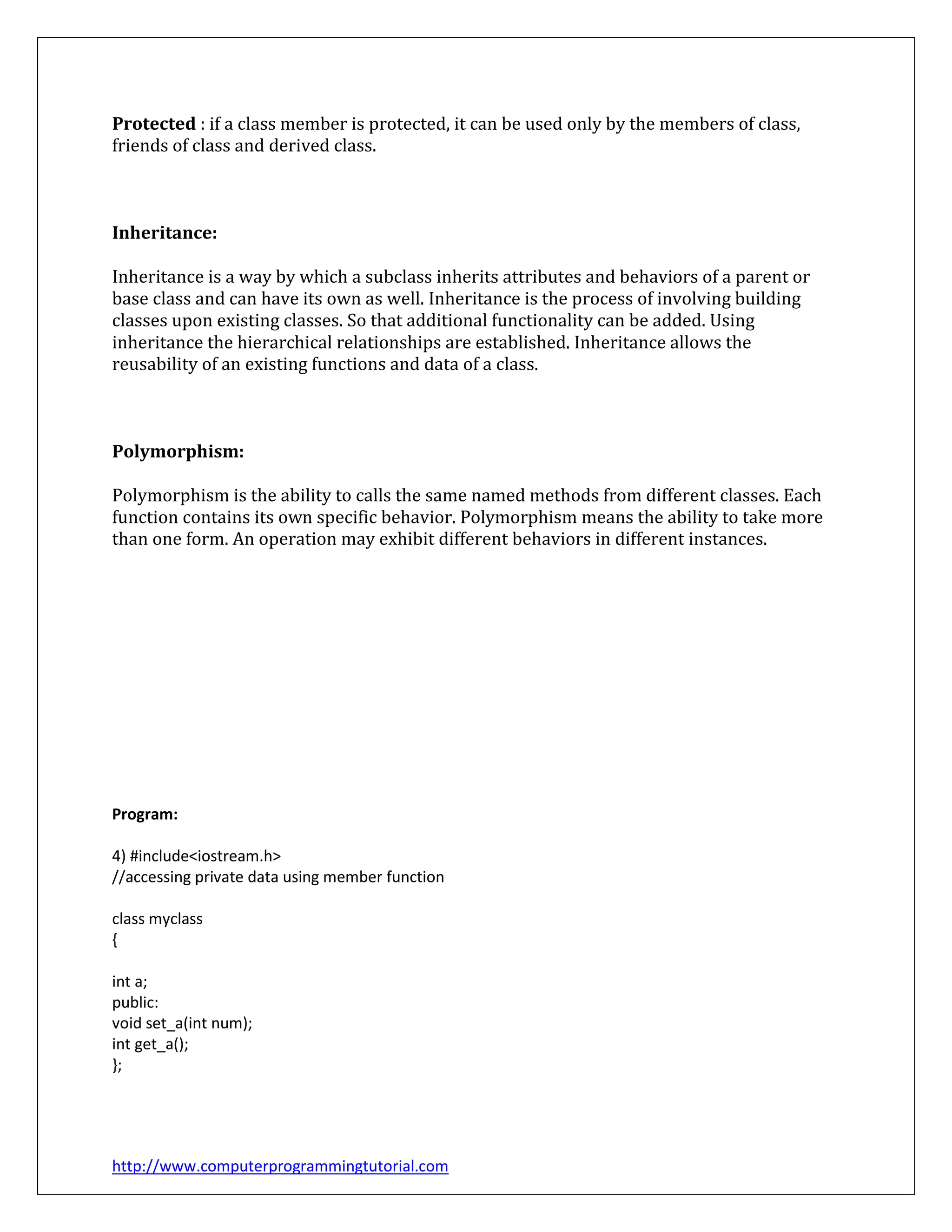 http://www.computerprogrammingtutorial.com
Protected : if a class member is protected, it can be used only by the members of class,
friends of class and derived class.
Inheritance:
Inheritance is a way by which a subclass inherits attributes and behaviors of a parent or
base class and can have its own as well. Inheritance is the process of involving building
classes upon existing classes. So that additional functionality can be added. Using
inheritance the hierarchical relationships are established. Inheritance allows the
reusability of an existing functions and data of a class.
Polymorphism:
Polymorphism is the ability to calls the same named methods from different classes. Each
function contains its own specific behavior. Polymorphism means the ability to take more
than one form. An operation may exhibit different behaviors in different instances.
Program:
4) #include<iostream.h>
//accessing private data using member function
class myclass
{
int a;
public:
void set_a(int num);
int get_a();
};
 