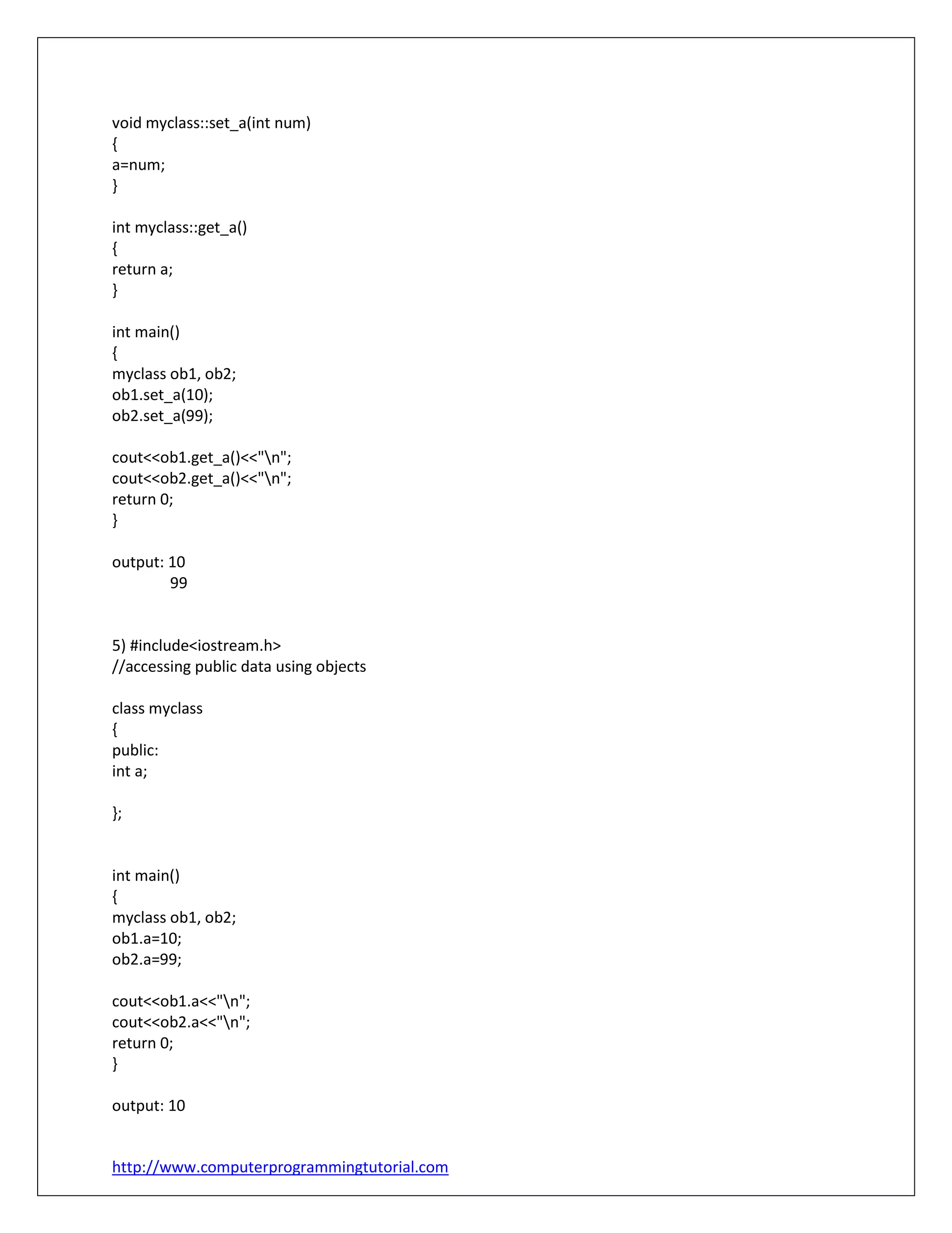 http://www.computerprogrammingtutorial.com
void myclass::set_a(int num)
{
a=num;
}
int myclass::get_a()
{
return a;
}
int main()
{
myclass ob1, ob2;
ob1.set_a(10);
ob2.set_a(99);
cout<<ob1.get_a()<<"n";
cout<<ob2.get_a()<<"n";
return 0;
}
output: 10
99
5) #include<iostream.h>
//accessing public data using objects
class myclass
{
public:
int a;
};
int main()
{
myclass ob1, ob2;
ob1.a=10;
ob2.a=99;
cout<<ob1.a<<"n";
cout<<ob2.a<<"n";
return 0;
}
output: 10
 