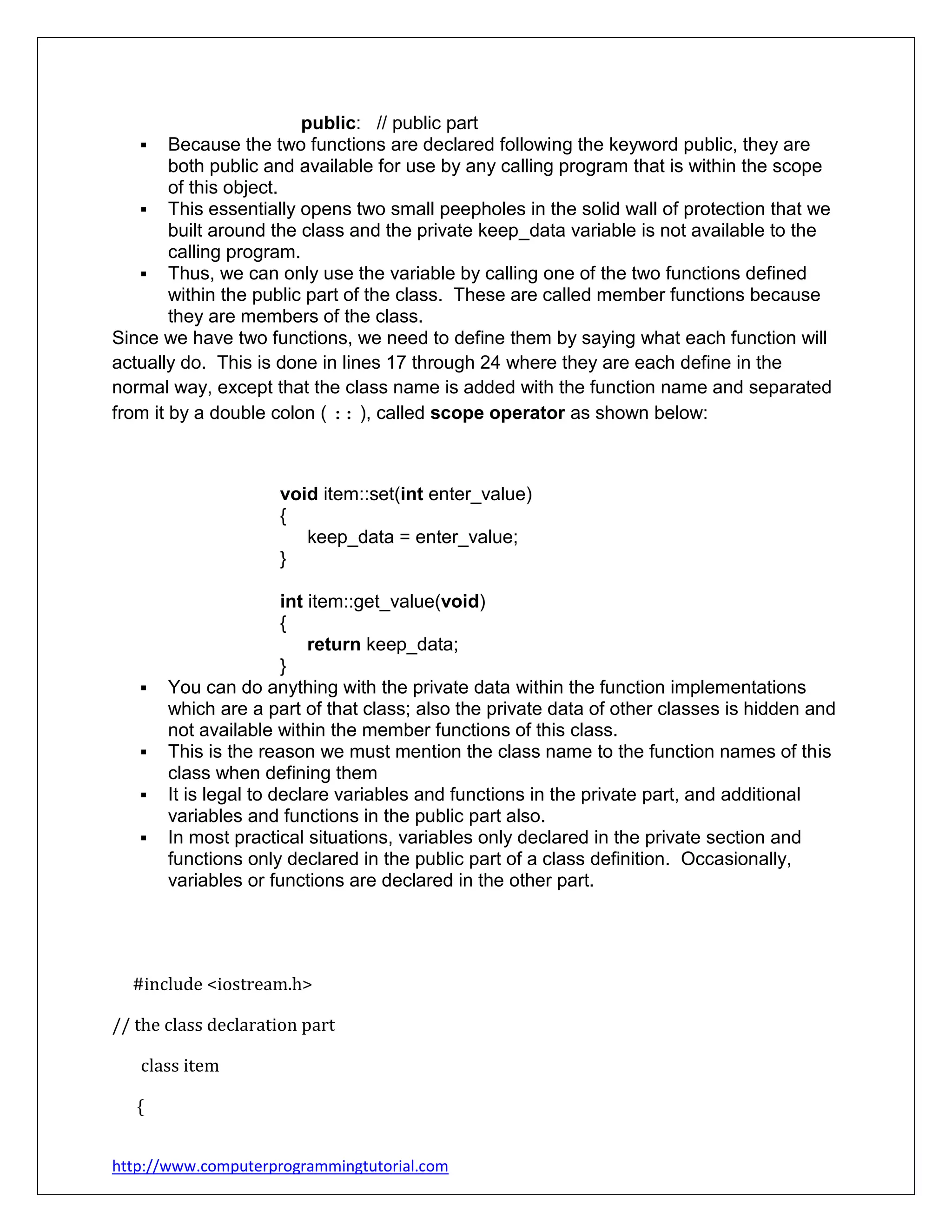 http://www.computerprogrammingtutorial.com
public: // public part
 Because the two functions are declared following the keyword public, they are
both public and available for use by any calling program that is within the scope
of this object.
 This essentially opens two small peepholes in the solid wall of protection that we
built around the class and the private keep_data variable is not available to the
calling program.
 Thus, we can only use the variable by calling one of the two functions defined
within the public part of the class. These are called member functions because
they are members of the class.
Since we have two functions, we need to define them by saying what each function will
actually do. This is done in lines 17 through 24 where they are each define in the
normal way, except that the class name is added with the function name and separated
from it by a double colon ( :: ), called scope operator as shown below:
void item::set(int enter_value)
{
keep_data = enter_value;
}
int item::get_value(void)
{
return keep_data;
}
 You can do anything with the private data within the function implementations
which are a part of that class; also the private data of other classes is hidden and
not available within the member functions of this class.
 This is the reason we must mention the class name to the function names of this
class when defining them
 It is legal to declare variables and functions in the private part, and additional
variables and functions in the public part also.
 In most practical situations, variables only declared in the private section and
functions only declared in the public part of a class definition. Occasionally,
variables or functions are declared in the other part.
#include <iostream.h>
// the class declaration part
class item
{
 