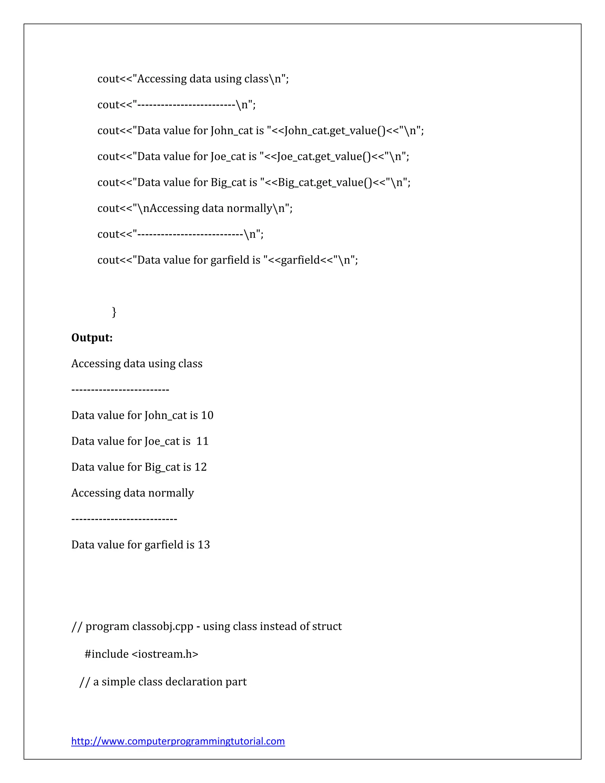 http://www.computerprogrammingtutorial.com
cout<<"Accessing data using classn";
cout<<"-------------------------n";
cout<<"Data value for John_cat is "<<John_cat.get_value()<<"n";
cout<<"Data value for Joe_cat is "<<Joe_cat.get_value()<<"n";
cout<<"Data value for Big_cat is "<<Big_cat.get_value()<<"n";
cout<<"nAccessing data normallyn";
cout<<"---------------------------n";
cout<<"Data value for garfield is "<<garfield<<"n";
}
Output:
Accessing data using class
-------------------------
Data value for John_cat is 10
Data value for Joe_cat is 11
Data value for Big_cat is 12
Accessing data normally
---------------------------
Data value for garfield is 13
// program classobj.cpp - using class instead of struct
#include <iostream.h>
// a simple class declaration part
 